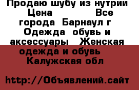 Продаю шубу из нутрии › Цена ­ 10 000 - Все города, Барнаул г. Одежда, обувь и аксессуары » Женская одежда и обувь   . Калужская обл.